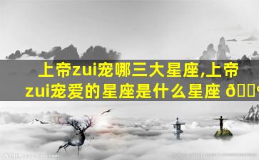 上帝zui
宠哪三大星座,上帝zui
宠爱的星座是什么星座 🐺